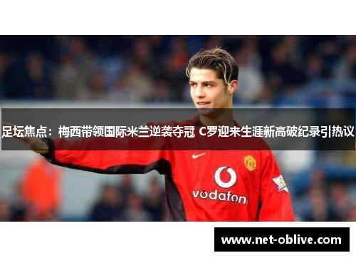 足坛焦点：梅西带领国际米兰逆袭夺冠 C罗迎来生涯新高破纪录引热议